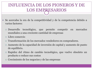 INFLUENCIA DE LOS PIONEROS Y DE 
LOS EMPRESARIOS 
 Se acercaba la era de la competitividad y de la competencia debido a 
varios factores: 
 Desarrollo tecnológico, que permite competir en mercados 
mundiales a una creciente cantidad de empresas 
 Libre comercio 
 Transformación de los mercados vendedores en compradores. 
 Aumento de la capacidad de inversión de capital y aumento de punto 
de equilibrio. 
 Rapidez del ritmo de cambio tecnológico, que vuelve obsoleto un 
producto o reduce sus costos 
 Crecimiento de los negocios y de las empresas 
 