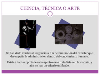 CIENCIA, TÉCNICA O ARTE 
Se han dado muchas divergencias en la determinación del carácter que 
desempeña la administración dentro del conocimiento humano. 
Existen tantas opiniones al respecto como tratadistas en la materia, y 
aún no hay un criterio unificado. 
 