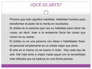 ¿QUÉ ES ARTE? 
 Primero que todo significa habilidad. Habilidad humana para 
transformar el poder de la mente en resultados. 
 El artista es la persona que usa su habilidad para hacer las 
cosas, es decir, traer a la existencia física las cosas que 
moran en su mente. 
 El artista no es una persona con ideas o habilidades finas: 
tal personal simplemente es un artista mejor que otros. 
 El arte en si mismo no es bueno ni malo. Hay cada tipo de 
arte. Del más tonto e inepto hasta aquel con la sensibilidad 
más refinada que se traduce en una forma precisa. 
 