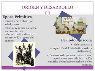 ORIGEN Y DESARROLLO 
Época Primitiva 
 División del trabajo por 
edad y sexo 
 El hombre utiliza en forma 
rudimentaria la 
administración al trabajar 
en grupo. Ej.: la caza del 
mamut. Periodo Agrícola 
 Vida sedentaria 
 Aparición del Estado (inicio de la 
civilización). 
 Desarrollo de grandes civilizaciones, 
apoyándose en el administración 
empírica del trabajo colectivo y de los 
tributos. 
 