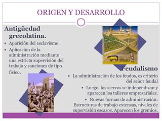 ORIGEN Y DESARROLLO 
Antigüedad 
grecolatina. 
 Aparición del esclavismo 
 Aplicación de la 
administración mediante 
una estricta supervisión del 
trabajo y sanciones de tipo 
físico. 
Feudalismo 
 La administración de los feudos, es criterio 
del señor feudal 
 Luego, los siervos se independizan y 
aparecen los talleres empresariales. 
 Nuevas formas de administración: 
Estructuras de trabajo extensas, niveles de 
supervisión escasos. Aparecen los gremios. 
 