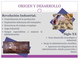 ORIGEN Y DESARROLLO 
Revolución Industrial. 
 Centralización de la producción 
 Explotación inhumana del trabajador. 
 Estructuras de trabajo complejas 
 Auge industrial 
 Surgen especialistas a mejorar la 
administración. Siglo XX 
 Gran desarrollo tecnológico e 
industrial. 
 Surge la administración científica. 
 Aparecen investigadores de la 
administración, dando proyección y 
futuro 
 