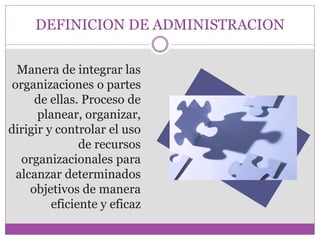 DEFINICION DE ADMINISTRACION 
Manera de integrar las 
organizaciones o partes 
de ellas. Proceso de 
planear, organizar, 
dirigir y controlar el uso 
de recursos 
organizacionales para 
alcanzar determinados 
objetivos de manera 
eficiente y eficaz 
 
