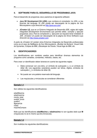 10
CARRERAS PROFESIONALES CIBERTEC
4. SOFTWARE PARA EL DESARROLLO DE PROGRAMAS JAVA
Para el desarrollo de programas Java usaremos el sigiuiente software:
• Java SE Development Kit (JDK), que contiene el compilador, la JVM y a las
librerías del lenguaje. El JDK puede ser descargado de la página de Sun
Microsystems cuya dirección es http://java.sun.com
• JCreator LE, que es un Entorno Integrado de Desarrollo (IDE, siglas del inglés
Integrated Development Environment) que permite editar, compilar y ejecutar
programas Java. Para la compilación y ejecución se requiere tener instalado el
JDK. JCreator LE puede ser descargado de la página de Xinox Software cuya
dirección es http://www.jcreator.com
A parte de JCreator LE existen otros Entornos Integrados de Desarrollo profesionales
como es el caso de NetBeans de Sun Microsystems, JBuilder de Borland, Visual Cafe
de Symantec, Eclipse de IBM, JDeveloper de Oracle, Visual Age de IBM, etc.
5. IDENTIFICADORES
Los identificadores son nombres usados para identificar diversos elementos de
programa como variables, constantes, métodos, clases, etc.
Para crear un identificador deben tenerse en cuenta las siguientes reglas:
• Debe comenzar con una letra, un símbolo de subrayado (_) o un símbolo de
dólar ($). Los siguientes caracteres pueden ser letras, dígitos, símbolos de
subrayado (_) o símbolos de dólar ($).
• No puede ser una palabra reservada del lenguaje.
• Las mayúsculas y minúsculas se consideran diferentes
Ejemplo 1.1
Son válidos los siguientes identificadores:
edadMaxima
edadmaxima
monto_total
sueldo_bruto
suelbru
$ganancia
nota2
importeCompra
Note que los identificadores edadMaxima y edadmaxima no son iguales dado que M
(mayúscula) no es lo mismo que m (minúscula).
Ejemplo 1.2
Son inválidos los siguientes identificadores:
 