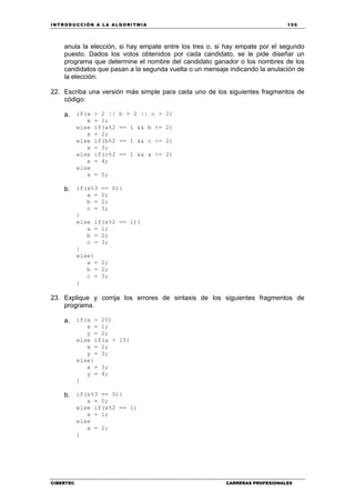 INTRODUCCIÓN A LA ALGORITMIA 105
CIBERTEC CARRERAS PROFESIONALES
anula la elección, si hay empate entre los tres o, si hay empate por el segundo
puesto. Dados los votos obtenidos por cada candidato, se le pide diseñar un
programa que determine el nombre del candidato ganador o los nombres de los
candidatos que pasan a la segunda vuelta o un mensaje indicando la anulación de
la elección.
22. Escriba una versión más simple para cada uno de los siguientes fragmentos de
código:
a. if(a > 2 || b > 2 || c > 2)
x = 1;
else if(a%2 == 1 && b <= 2)
x = 2;
else if(b%2 == 1 && c <= 2)
x = 3;
else if(c%2 == 1 && a <= 2)
x = 4;
else
x = 5;
b. if(x%3 == 0){
a = 0;
b = 2;
c = 3;
}
else if(x%2 == 1){
a = 1;
b = 2;
c = 3;
}
else{
a = 2;
b = 2;
c = 3;
}
23. Explique y corrija los errores de sintaxis de los siguientes fragmentos de
programa.
a. if(a > 20)
x = 1;
y = 2;
else if(a > 15)
x = 2;
y = 3;
else{
x = 3;
y = 4;
}
b. if(x%3 == 0){
a = 0;
else if(x%2 == 1)
a = 1;
else
a = 2;
}
 