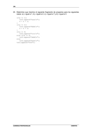 106
CARRERAS PROFESIONALES CIBERTEC
24. Determine que imprime el siguiente fragmento de programa para los siguientes
casos: a). x igual a 1, b). x igual a 2, c). x igual a 7 y d). x igual a 5
if(x == 1){
txtS.append("aaaan");
x = x + 1;
}
if(x == 2){
txtS.append("bbbbn");
x = x + 2;
}
if{x >= 8)
txtS.append("ccccn");
else if(x >= 6)
txtS.append("ddddn");
else
txtS.append("eeeen");
txtS.append("ffff");
 