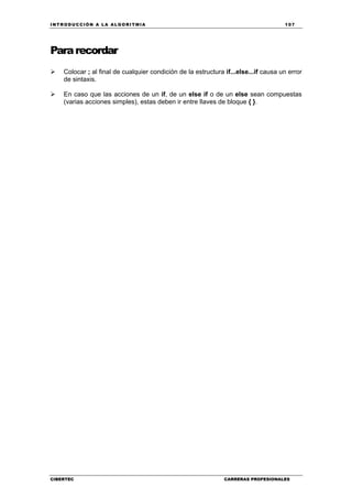 INTRODUCCIÓN A LA ALGORITMIA 107
CIBERTEC CARRERAS PROFESIONALES
Pararecordar
Colocar ; al final de cualquier condición de la estructura if...else...if causa un error
de sintaxis.
En caso que las acciones de un if, de un else if o de un else sean compuestas
(varias acciones simples), estas deben ir entre llaves de bloque { }.
 