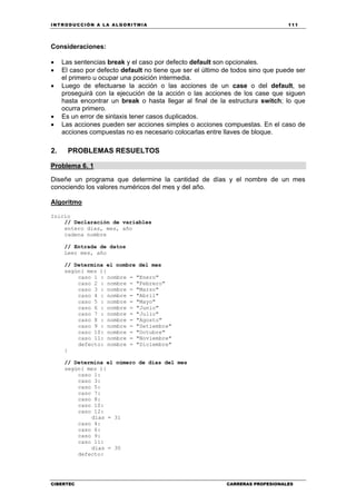 INTRODUCCIÓN A LA ALGORITMIA 111
CIBERTEC CARRERAS PROFESIONALES
Consideraciones:
• Las sentencias break y el caso por defecto default son opcionales.
• El caso por defecto default no tiene que ser el último de todos sino que puede ser
el primero u ocupar una posición intermedia.
• Luego de efectuarse la acción o las acciones de un case o del default, se
proseguirá con la ejecución de la acción o las acciones de los case que siguen
hasta encontrar un break o hasta llegar al final de la estructura switch; lo que
ocurra primero.
• Es un error de sintaxis tener casos duplicados.
• Las acciones pueden ser acciones simples o acciones compuestas. En el caso de
acciones compuestas no es necesario colocarlas entre llaves de bloque.
2. PROBLEMAS RESUELTOS
Problema 6. 1
Diseñe un programa que determine la cantidad de días y el nombre de un mes
conociendo los valores numéricos del mes y del año.
Algoritmo
Inicio
// Declaración de variables
entero dias, mes, año
cadena nombre
// Entrada de datos
Leer mes, año
// Determina el nombre del mes
según( mes ){
caso 1 : nombre = "Enero"
caso 2 : nombre = "Febrero"
caso 3 : nombre = "Marzo"
caso 4 : nombre = "Abril"
caso 5 : nombre = "Mayo"
caso 6 : nombre = "Junio"
caso 7 : nombre = "Julio"
caso 8 : nombre = "Agosto"
caso 9 : nombre = "Setiembre"
caso 10: nombre = "Octubre"
caso 11: nombre = "Noviembre"
defecto: nombre = "Diciembre"
}
// Determina el número de días del mes
según( mes ){
caso 1:
caso 3:
caso 5:
caso 7:
caso 8:
caso 10:
caso 12:
dias = 31
caso 4:
caso 6:
caso 9:
caso 11:
dias = 30
defecto:
 