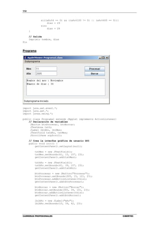 112
CARRERAS PROFESIONALES CIBERTEC
si((año%4 == 0) && ((año%100 != 0) || (año%400 == 0)))
dias = 29
sino
dias = 28
}
// Salida
Imprimir nombre, dias
Fin
Programa
import java.awt.event.*;
import java.awt.*;
import javax.swing.*;
public class Programa1 extends JApplet implements ActionListener{
// Declaración de variables
JButton btnProcesar, btnBorrar;
JTextArea txtS;
JLabel lblAño, lblMes;
JTextField txtAño, txtMes;
JScrollPane scpScroll;
// Crea la interfaz gráfica de usuario GUI
public void init() {
getContentPane().setLayout(null);
txtMes = new JTextField();
txtMes.setBounds(61, 15, 107, 23);
getContentPane().add(txtMes);
txtAño = new JTextField();
txtAño.setBounds(61, 39, 107, 23);
getContentPane().add(txtAño);
btnProcesar = new JButton("Procesar");
btnProcesar.setBounds(305, 15, 101, 23);
btnProcesar.addActionListener(this);
getContentPane().add(btnProcesar);
btnBorrar = new JButton("Borrar");
btnBorrar.setBounds(305, 39, 101, 23);
btnBorrar.addActionListener(this);
getContentPane().add(btnBorrar);
lblAño = new JLabel("Año");
lblAño.setBounds(15, 39, 42, 23);
 
