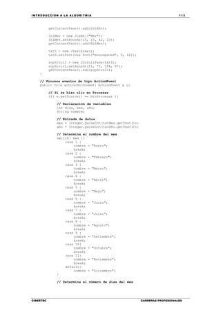 INTRODUCCIÓN A LA ALGORITMIA 113
CIBERTEC CARRERAS PROFESIONALES
getContentPane().add(lblAño);
lblMes = new JLabel("Mes");
lblMes.setBounds(15, 15, 42, 23);
getContentPane().add(lblMes);
txtS = new JTextArea();
txtS.setFont(new Font("monospaced", 0, 12));
scpScroll = new JScrollPane(txtS);
scpScroll.setBounds(15, 75, 394, 87);
getContentPane().add(scpScroll);
}
// Procesa eventos de tipo ActionEvent
public void actionPerformed( ActionEvent e ){
// Si se hizo clic en Procesar
if( e.getSource() == btnProcesar ){
// Declaración de variables
int dias, mes, año;
String nombre;
// Entrada de datos
mes = Integer.parseInt(txtMes.getText());
año = Integer.parseInt(txtAño.getText());
// Determina el nombre del mes
switch( mes ){
case 1 :
nombre = "Enero";
break;
case 2 :
nombre = "Febrero";
break;
case 3 :
nombre = "Marzo";
break;
case 4 :
nombre = "Abril";
break;
case 5 :
nombre = "Mayo";
break;
case 6 :
nombre = "Junio";
break;
case 7 :
nombre = "Julio";
break;
case 8 :
nombre = "Agosto";
break;
case 9 :
nombre = "Setiembre";
break;
case 10:
nombre = "Octubre";
break;
case 11:
nombre = "Noviembre";
break;
default:
nombre = "Diciembre";
}
// Determina el número de días del mes
 