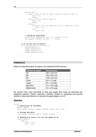 114
CARRERAS PROFESIONALES CIBERTEC
switch( mes ){
case 1: case 3: case 5: case 7: case 8: case 10: case 12:
dias = 31;
break;
case 4: case 6: case 9: case 11:
dias = 30;
break;
default:
if((año%4 == 0) && ((año%100 != 0) || (año%400 == 0)))
dias = 29;
else
dias = 28;
}
// Salida de resultados
txtS.setText("Nombre del mes : " + nombre + "n");
txtS.append ("Número de días : " + dias);
}
// Si se hizo clic en Borrar
if( e.getSource() == btnBorrar ){
txtS.setText("");
txtMes.setText("");
txtAño.setText("");
txtMes.requestFocus();
}
}
}
Problema 6.2
Dados los siguientes tipos de papel y sus respectivas dimensiones:
Tamaño de papel Dimensiones
A4 297 x 210 mm
B5 182 x 257 mm
A5 148 x 210 mm
Carta 8½ x 11 pulg
Legal 8½ x 14 pulg
Ejecutivo 7¼ x 10½ pulg
Media carta 5½ x 8½ pulg
Se conoce como área imprimible al área que queda libre luego de descontar los
márgenes superior, inferior, izquierdo y derecho. Diseñe un programa que permita
obtener el área imprimible de un tamaño de papel elegido, en cm2
.
Algoritmo
Inicio
// Declaración de variables
entero tamaño
real mrgsup, mrginf, mrgder, mrgizq, ancho, alto, area
// Entrada ade datos
Leer tamaño, mrgsup, mrginf, mrgder, mrgizq
// Determina el ancho y el alto del papel en cm
según(tamaño){
caso 0:
ancho = 29.7
alto = 21.0
 