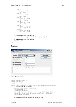 INTRODUCCIÓN A LA ALGORITMIA 115
CIBERTEC CARRERAS PROFESIONALES
caso 1:
ancho = 18.2
alto = 25.7
caso 2:
ancho = 14.8
alto = 21.0
caso 3:
ancho =8.5*2.54
alto = 11*2.54
caso 4:
ancho =8.5*2.54
alto = 14*2.54
caso 5:
ancho =7.25*2.54
alto = 10.5*2.54
defecto:
ancho =5.5*2.54
alto = 8.5*2.54
}
// Calcula el area imprimible
area = (ancho-mrgizq-mrgder)*(alto-mrgsup-mrginf)
// Muestra al área imprimible
Imprimir area
Fin
Programa
import java.awt.event.*;
import java.awt.*;
import javax.swing.*;
public class Programa2 extends JApplet implements ActionListener{
// Declaración de variables
JButton btnProcesar, btnBorrar;
JTextArea txtS;
JComboBox cboTmaño;
JLabel lblMrgDer, lblMrgInf, lblMrgIzq, lblMrgSup, lblTamaño;
JTextField txtMrgDer, txtMrgInf, txtMrgIzq, txtMrgSup;
JScrollPane scpScroll;
// Crea la interfaz gráfica de usuario GUI
 
