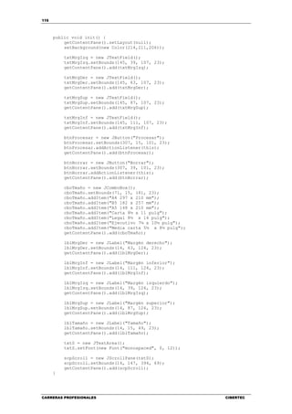 116
CARRERAS PROFESIONALES CIBERTEC
public void init() {
getContentPane().setLayout(null);
setBackground(new Color(214,211,206));
txtMrgIzq = new JTextField();
txtMrgIzq.setBounds(145, 39, 107, 23);
getContentPane().add(txtMrgIzq);
txtMrgDer = new JTextField();
txtMrgDer.setBounds(145, 63, 107, 23);
getContentPane().add(txtMrgDer);
txtMrgSup = new JTextField();
txtMrgSup.setBounds(145, 87, 107, 23);
getContentPane().add(txtMrgSup);
txtMrgInf = new JTextField();
txtMrgInf.setBounds(145, 111, 107, 23);
getContentPane().add(txtMrgInf);
btnProcesar = new JButton("Procesar");
btnProcesar.setBounds(307, 15, 101, 23);
btnProcesar.addActionListener(this);
getContentPane().add(btnProcesar);
btnBorrar = new JButton("Borrar");
btnBorrar.setBounds(307, 39, 101, 23);
btnBorrar.addActionListener(this);
getContentPane().add(btnBorrar);
cboTmaño = new JComboBox();
cboTmaño.setBounds(71, 15, 181, 23);
cboTmaño.addItem("A4 297 x 210 mm");
cboTmaño.addItem("B5 182 x 257 mm");
cboTmaño.addItem("A5 148 x 210 mm");
cboTmaño.addItem("Carta 8½ x 11 pulg");
cboTmaño.addItem("Legal 8½ x 14 pulg");
cboTmaño.addItem("Ejecutivo 7¼ x 10½ pulg");
cboTmaño.addItem("Media carta 5½ x 8½ pulg");
getContentPane().add(cboTmaño);
lblMrgDer = new JLabel("Margén derecho");
lblMrgDer.setBounds(14, 63, 124, 23);
getContentPane().add(lblMrgDer);
lblMrgInf = new JLabel("Margén inferior");
lblMrgInf.setBounds(14, 111, 124, 23);
getContentPane().add(lblMrgInf);
lblMrgIzq = new JLabel("Margén izquierdo");
lblMrgIzq.setBounds(14, 39, 124, 23);
getContentPane().add(lblMrgIzq);
lblMrgSup = new JLabel("Margén superior");
lblMrgSup.setBounds(14, 87, 124, 23);
getContentPane().add(lblMrgSup);
lblTamaño = new JLabel("Tamaño");
lblTamaño.setBounds(14, 15, 49, 23);
getContentPane().add(lblTamaño);
txtS = new JTextArea();
txtS.setFont(new Font("monospaced", 0, 12));
scpScroll = new JScrollPane(txtS);
scpScroll.setBounds(14, 147, 394, 69);
getContentPane().add(scpScroll);
}
 