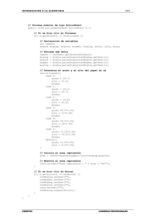 INTRODUCCIÓN A LA ALGORITMIA 117
CIBERTEC CARRERAS PROFESIONALES
// Procesa eventos de tipo ActionEvent
public void actionPerformed( ActionEvent e ){
// Si se hizo clic en Procesar
if( e.getSource() == btnProcesar ){
// Declaración de variables
int tamaño;
double mrgsup, mrginf, mrgder, mrgizq, ancho, alto, area;
// Entrada ade datos
tamaño = cboTmaño.getSelectedIndex();
mrgsup = Double.parseDouble(txtMrgSup.getText());
mrginf = Double.parseDouble(txtMrgInf.getText());
mrgder = Double.parseDouble(txtMrgDer.getText());
mrgizq = Double.parseDouble(txtMrgIzq.getText());
// Determina el ancho y el alto del papel en cm
switch(tamaño){
case 0:
ancho = 29.7;
alto = 21.0;
break;
case 1:
ancho = 18.2;
alto = 25.7;
break;
case 2:
ancho = 14.8;
alto = 21.0;
break;
case 3:
ancho =8.5*2.54;
alto = 11*2.54;
break;
case 4:
ancho =8.5*2.54;
alto = 14*2.54;
break;
case 5:
ancho =7.25*2.54;
alto = 10.5*2.54;
break;
default:
ancho =5.5*2.54;
alto = 8.5*2.54;
}
// Calcula el area imprimible
area = (ancho-mrgizq-mrgder)*(alto-mrgsup-mrginf);
// Muestra al área imprimible
txtS.setText("Área imprimible : " + area + "cm²");
}
// Si se hizo clic en Borrar
if( e.getSource() == btnBorrar ){
txtMrgIzq.setText("");
txtMrgDer.setText("");
txtMrgSup.setText("");
txtMrgInf.setText("");
txtS.setText("");
txtMrgIzq.requestFocus();
}
}
}
 