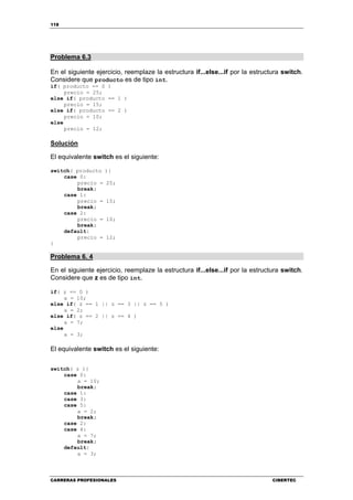 118
CARRERAS PROFESIONALES CIBERTEC
Problema 6.3
En el siguiente ejercicio, reemplaze la estructura if...else...if por la estructura switch.
Considere que producto es de tipo int.
if( producto == 0 )
precio = 25;
else if( producto == 1 )
precio = 15;
else if( producto == 2 )
precio = 10;
else
precio = 12;
Solución
El equivalente switch es el siguiente:
switch( producto ){
case 0:
precio = 25;
break;
case 1:
precio = 15;
break;
case 2:
precio = 10;
break;
default:
precio = 12;
}
Problema 6. 4
En el siguiente ejercicio, reemplaze la estructura if...else...if por la estructura switch.
Considere que z es de tipo int.
if( z == 0 )
a = 10;
else if( z == 1 || z == 3 || z == 5 )
a = 2;
else if( z == 2 || z == 4 )
a = 7;
else
a = 3;
El equivalente switch es el siguiente:
switch( z ){
case 0:
a = 10;
break;
case 1:
case 3:
case 5:
a = 2;
break;
case 2:
case 4:
a = 7;
break;
default:
a = 3;
 
