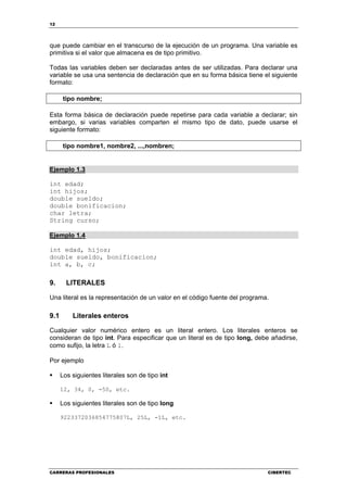 12
CARRERAS PROFESIONALES CIBERTEC
que puede cambiar en el transcurso de la ejecución de un programa. Una variable es
primitiva si el valor que almacena es de tipo primitivo.
Todas las variables deben ser declaradas antes de ser utilizadas. Para declarar una
variable se usa una sentencia de declaración que en su forma básica tiene el siguiente
formato:
tipo nombre;
Esta forma básica de declaración puede repetirse para cada variable a declarar; sin
embargo, si varias variables comparten el mismo tipo de dato, puede usarse el
siguiente formato:
tipo nombre1, nombre2, ...,nombren;
Ejemplo 1.3
int edad;
int hijos;
double sueldo;
double bonificacion;
char letra;
String curso;
Ejemplo 1.4
int edad, hijos;
double sueldo, bonificacion;
int a, b, c;
9. LITERALES
Una literal es la representación de un valor en el código fuente del programa.
9.1 Literales enteros
Cualquier valor numérico entero es un literal entero. Los literales enteros se
consideran de tipo int. Para especificar que un literal es de tipo long, debe añadirse,
como sufijo, la letra L ó l.
Por ejemplo
Los siguientes literales son de tipo int
12, 34, 0, -50, etc.
Los siguientes literales son de tipo long
9223372036854775807L, 25L, -1L, etc.
 