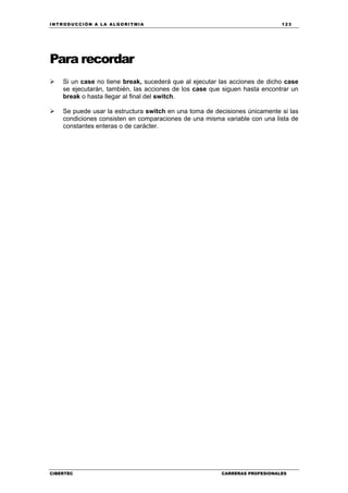 INTRODUCCIÓN A LA ALGORITMIA 123
CIBERTEC CARRERAS PROFESIONALES
Para recordar
Si un case no tiene break, sucederá que al ejecutar las acciones de dicho case
se ejecutarán, también, las acciones de los case que siguen hasta encontrar un
break o hasta llegar al final del switch.
Se puede usar la estructura switch en una toma de decisiones únicamente si las
condiciones consisten en comparaciones de una misma variable con una lista de
constantes enteras o de carácter.
 