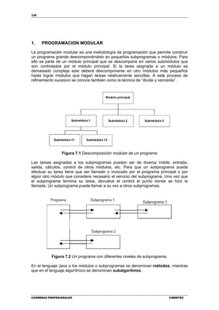 126
CARRERAS PROFESIONALES CIBERTEC
1. PROGRAMACION MODULAR
La programación modular es una metodología de programación que permite construir
un programa grande descomponiéndolo en pequeños subprogramas o módulos. Para
ello se parte de un módulo principal que se descompone en varios submódulos que
son controlados por el módulo principal. Si la tarea asignada a un módulo es
demasiado compleja este deberá descomponerse en otro módulos más pequeños
hasta lograr módulos que hagan tareas relativamente sencillas. A este proceso de
refinamiento sucesivo se conoce también como la técnica de “divide y vencerás”.
Figura 7.1 Descomposición modular de un programa
Las tareas asignadas a los subprogramas pueden ser de diversa índole: entrada,
salida, cálculos, control de otros módulos, etc. Para que un subprograma pueda
efectuar su tarea tiene que ser llamado o invocado por el programa principal o por
algún otro módulo que considere necesario el servicio del subprograma. Una vez que
el subprograma termina su tarea, devuelve el control al punto donde se hizo la
llamada. Un subprograma puede llamar a su vez a otros subprogramas.
Figura 7.2 Un programa con diferentes niveles de subprograma.
En el lenguaje Java a los módulos o subprogramas se denominan métodos, mientras
que en el lenguaje algorítmico se denominan subalgoritmos.
 