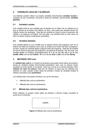 INTRODUCCIÓN A LA ALGORITMIA 127
CIBERTEC CARRERAS PROFESIONALES
2. VARIABLES LOCALES Y GLOBALES
Los métodos pueden utilizar sus propias variables denominadas variables locales o
variables de uso compartido, comunes a todos los métodos, denominadas variables
globales.
2.1 Variables Locales
Una variable local es una variable que se declara en el interior de un método por lo
que su ámbito es el interior del método, es decir, sólo puede ser utilizada dentro del
método donde fue declarada. Este tipo de variable se crea al iniciar la ejecución del
método y se destruye al finalizar. Por otro lado, una variable local se crea vacía, es
decir no recibe ninguna inicialización automática.
2.2 Variables Globales
Una variable global es una variable que se declara dentro del programa, pero en el
exterior de todos los métodos, por lo que su ámbito es el interior de todo el programa,
es decir, puede ser utilizada desde cualquier parte del programa. Este tipo de variable
se crea al iniciar la ejecución del programa y se destruye al finalizar. Por otro lado, una
variable global se inicializa automáticamente: 0 si es de tipo int, 0.0 si es de tipo
double, false si es de tipo bolean, ‘0’ si es de tipo char y null si es de tipo String.
3. METODOS TIPO void
Un método tipo void es un módulo de programa que puede recibir datos de entrada a
través de variables locales denominadas parámetros; pero, que no retorna ningún
resultado al punto donde es invocado, razón por el que se le conoce también como
método sin valor de retorno. Este tipo de método, al igual que los métodos que
retornan un valor, pueden recibir datos de entrada a través de variables locales al
método conocidas como parámetros.
Los métodos tipo void pueden dividirse a su vez en dos tipos:
Métodos tipo void sin parámetros.
Métodos tipo void con parámetros.
3.1 Método tipo void sin parámetros
Estos métodos no pueden recibir datos de entrada ni retornar ningún resultado al
punto de su invocación.
Figura 7.3 Método tipo void sin parámetros
 