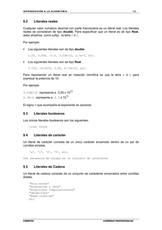 INTRODUCCIÓN A LA ALGORITMIA 13
CIBERTEC CARRERAS PROFESIONALES
9.2 Literales reales
Cualquier valor numérico decimal con parte fraccionaria es un literal real. Los literales
reales se consideran de tipo double. Para especificar que un literal es de tipo float,
debe añadirse, como sufijo, la letra F ó f.
Por ejemplo:
Los siguientes literales son de tipo double
1.23, 3.456, -2.0, 3.25E+12, 2.7e-5, etc.
Los siguientes literales son de tipo float
2.75f, -4.567f, 2.0F, 6.73e+2f, etc.
Para representar un literal real en notación científica se usa la letra E ó e para
expresar la potencia de 10.
Por ejemplo
3.25E+12 representa a 3.25 x 10
12
2.7E-5 representa a 2.7 x 10
-5
El signo + que acompaña al exponente es opcional.
9.3 Literales booleanos
Los únicos literales booleanos son los siguientes:
true, false
9.4 Literales de carácter
Un literal de carácter consiste de un único carácter encerrado dentro de un par de
comillas simples.
'a', '1', '2', '$', etc.
Una secuencia de escape es un conjunto de caracteres
9.5 Literales de Cadena
Un literal de cadena consiste de un conjunto de carácteres encerrados entre comillas
dobles.
"Hola mundo"
"Bienvenido a Java"
"Algoritmos Computacionales"
"abcde123xy"
"Edad inválida"
etc
 