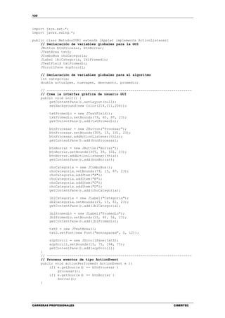 130
CARRERAS PROFESIONALES CIBERTEC
import java.awt.*;
import javax.swing.*;
public class MetodosSVR1 extends JApplet implements ActionListener{
// Declaración de variables globales para la GUI
JButton btnProcesar, btnBorrar;
JTextArea txtS;
JComboBox choCategoria;
JLabel lblCategoria, lblPromedio;
JTextField txtPromedio;
JScrollPane scpScroll;
// Declaración de variables globales para el algoritmo
int categoria;
double actualpen, nuevapen, descuento, promedio;
// -----------------------------------------------------------------------
// Crea la interfaz gráfica de usuario GUI
public void init() {
getContentPane().setLayout(null);
setBackground(new Color(214,211,206));
txtPromedio = new JTextField();
txtPromedio.setBounds(79, 40, 87, 23);
getContentPane().add(txtPromedio);
btnProcesar = new JButton("Procesar");
btnProcesar.setBounds(305, 15, 101, 23);
btnProcesar.addActionListener(this);
getContentPane().add(btnProcesar);
btnBorrar = new JButton("Borrar");
btnBorrar.setBounds(305, 39, 101, 23);
btnBorrar.addActionListener(this);
getContentPane().add(btnBorrar);
choCategoria = new JComboBox();
choCategoria.setBounds(79, 15, 87, 23);
choCategoria.addItem("A");
choCategoria.addItem("B");
choCategoria.addItem("C");
choCategoria.addItem("D");
getContentPane().add(choCategoria);
lblCategoria = new JLabel("Categoría");
lblCategoria.setBounds(15, 15, 61, 23);
getContentPane().add(lblCategoria);
lblPromedio = new JLabel("Promedio");
lblPromedio.setBounds(15, 40, 56, 23);
getContentPane().add(lblPromedio);
txtS = new JTextArea();
txtS.setFont(new Font("monospaced", 0, 12));
scpScroll = new JScrollPane(txtS);
scpScroll.setBounds(15, 75, 394, 75);
getContentPane().add(scpScroll);
}
// -----------------------------------------------------------------------
// Procesa eventos de tipo ActionEvent
public void actionPerformed( ActionEvent e ){
if( e.getSource() == btnProcesar )
procesar();
if( e.getSource() == btnBorrar )
borrar();
}
 
