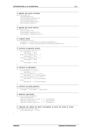 INTRODUCCIÓN A LA ALGORITMIA 131
CIBERTEC CARRERAS PROFESIONALES
// -----------------------------------------------------------------------
// Método del botón Procesar
void procesar(){
ingresarDatos();
calcularPensionActual();
calcularDescuento();
calcularNuevaPension();
mostrarResultados();
}
// -----------------------------------------------------------------------
// Método del botón Borrar
void borrar(){
txtS.setText("");
txtPromedio.setText("");
txtPromedio.requestFocus();
}
// -----------------------------------------------------------------------
// Ingresa datos
void ingresarDatos(){
categoria = choCategoria.getSelectedIndex();
promedio = Double.parseDouble(txtPromedio.getText());
}
// -----------------------------------------------------------------------
// Calcula la pensión actual
void calcularPensionActual(){
if( categoria == 0 )
actualpen = 550;
else if( categoria == 1 )
actualpen = 500;
else if( categoria == 2 )
actualpen = 460;
else
actualpen = 400;
}
// -----------------------------------------------------------------------
// Cálcula el descuento
void calcularDescuento(){
if( promedio <= 13.99 )
descuento = 0;
else if( promedio <= 15.99 )
descuento = 0.10*actualpen;
else if( promedio <= 17.99 )
descuento = 0.12*actualpen;
else
descuento = 0.15*actualpen;
}
// -----------------------------------------------------------------------
// Calcula la nueva pensión
void calcularNuevaPension(){
nuevapen = actualpen - descuento;
}
// -----------------------------------------------------------------------
// Muestra resultados
void mostrarResultados(){
txtS.setText("");
imprimir("Pensión actual : " + actualpen);
imprimir("Descuento : " + descuento);
imprimir("Nueva pensión : " + nuevapen);
}
// -----------------------------------------------------------------------
// Imprime una cadena de texto incluyendo un salto de línea al final
void imprimir(String cad){
txtS.append(cad + "n");
}
}
 