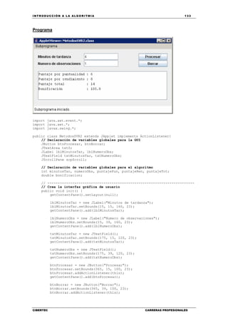 INTRODUCCIÓN A LA ALGORITMIA 133
CIBERTEC CARRERAS PROFESIONALES
Programa
import java.awt.event.*;
import java.awt.*;
import javax.swing.*;
public class MetodosSVR2 extends JApplet implements ActionListener{
// Declaración de variables globales para la GUI
JButton btnProcesar, btnBorrar;
JTextArea txtS;
JLabel lblMinutosTar, lblNumeroObs;
JTextField txtMinutosTar, txtNumeroObs;
JScrollPane scpScroll;
// Declaración de variables globales para el algoritmo
int minutosTar, numeroObs, puntajePun, puntajeRen, puntajeTot;
double bonificacion;
// -----------------------------------------------------------------------
// Crea la interfaz gráfica de usuario
public void init() {
getContentPane().setLayout(null);
lblMinutosTar = new JLabel("Minutos de tardanza");
lblMinutosTar.setBounds(15, 15, 160, 23);
getContentPane().add(lblMinutosTar);
lblNumeroObs = new JLabel("Numero de observaciones");
lblNumeroObs.setBounds(15, 39, 160, 23);
getContentPane().add(lblNumeroObs);
txtMinutosTar = new JTextField();
txtMinutosTar.setBounds(175, 15, 120, 23);
getContentPane().add(txtMinutosTar);
txtNumeroObs = new JTextField();
txtNumeroObs.setBounds(175, 39, 120, 23);
getContentPane().add(txtNumeroObs);
btnProcesar = new JButton("Procesar");
btnProcesar.setBounds(365, 15, 100, 23);
btnProcesar.addActionListener(this);
getContentPane().add(btnProcesar);
btnBorrar = new JButton("Borrar");
btnBorrar.setBounds(365, 39, 100, 23);
btnBorrar.addActionListener(this);
 