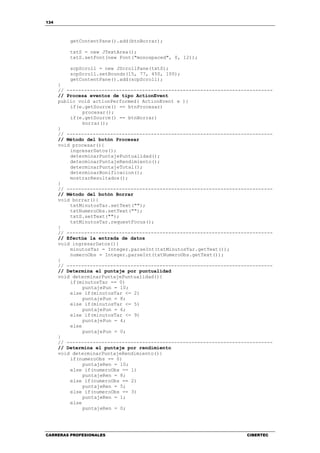 134
CARRERAS PROFESIONALES CIBERTEC
getContentPane().add(btnBorrar);
txtS = new JTextArea();
txtS.setFont(new Font("monospaced", 0, 12));
scpScroll = new JScrollPane(txtS);
scpScroll.setBounds(15, 77, 450, 100);
getContentPane().add(scpScroll);
}
// -----------------------------------------------------------------------
// Procesa eventos de tipo ActionEvent
public void actionPerformed( ActionEvent e ){
if(e.getSource() == btnProcesar)
procesar();
if(e.getSource() == btnBorrar)
borrar();
}
// -----------------------------------------------------------------------
// Método del botón Procesar
void procesar(){
ingresarDatos();
determinarPuntajePuntualidad();
determinarPuntajeRendimiento();
determinarPuntajeTotal();
determinarBonificacion();
mostrarResultados();
}
// -----------------------------------------------------------------------
// Método del botón Borrar
void borrar(){
txtMinutosTar.setText("");
txtNumeroObs.setText("");
txtS.setText("");
txtMinutosTar.requestFocus();
}
// -----------------------------------------------------------------------
// Efectúa la entrada de datos
void ingresarDatos(){
minutosTar = Integer.parseInt(txtMinutosTar.getText());
numeroObs = Integer.parseInt(txtNumeroObs.getText());
}
// -----------------------------------------------------------------------
// Determina el puntaje por puntualidad
void determinarPuntajePuntualidad(){
if(minutosTar == 0)
puntajePun = 10;
else if(minutosTar <= 2)
puntajePun = 8;
else if(minutosTar <= 5)
puntajePun = 6;
else if(minutosTar <= 9)
puntajePun = 4;
else
puntajePun = 0;
}
// -----------------------------------------------------------------------
// Determina el puntaje por rendimiento
void determinarPuntajeRendimiento(){
if(numeroObs == 0)
puntajeRen = 10;
else if(numeroObs == 1)
puntajeRen = 8;
else if(numeroObs == 2)
puntajeRen = 5;
else if(numeroObs == 3)
puntajeRen = 1;
else
puntajeRen = 0;
 