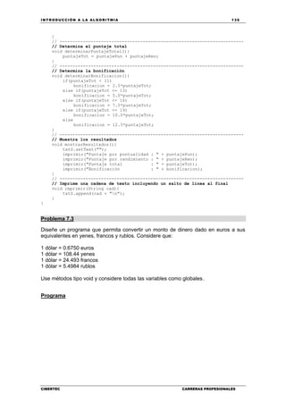 INTRODUCCIÓN A LA ALGORITMIA 135
CIBERTEC CARRERAS PROFESIONALES
}
// -----------------------------------------------------------------------
// Determina el puntaje total
void determinarPuntajeTotal(){
puntajeTot = puntajePun + puntajeRen;
}
// -----------------------------------------------------------------------
// Determina la bonificación
void determinarBonificacion(){
if(puntajeTot < 11)
bonificacion = 2.5*puntajeTot;
else if(puntajeTot <= 13)
bonificacion = 5.0*puntajeTot;
else if(puntajeTot <= 16)
bonificacion = 7.5*puntajeTot;
else if(puntajeTot <= 19)
bonificacion = 10.0*puntajeTot;
else
bonificacion = 12.5*puntajeTot;
}
// -----------------------------------------------------------------------
// Muestra los resultados
void mostrarResultados(){
txtS.setText("");
imprimir("Puntaje por puntualidad : " + puntajePun);
imprimir("Puntaje por rendimiento : " + puntajeRen);
imprimir("Puntaje total : " + puntajeTot);
imprimir("Bonificación : " + bonificacion);
}
// -----------------------------------------------------------------------
// Imprime una cadena de texto incluyendo un salto de línea al final
void imprimir(String cad){
txtS.append(cad + "n");
}
}
Problema 7.3
Diseñe un programa que permita convertir un monto de dinero dado en euros a sus
equivalentes en yenes, francos y rublos. Considere que:
1 dólar = 0.6750 euros
1 dólar = 108.44 yenes
1 dólar = 24.493 francos
1 dólar = 5.4984 rublos
Use métodos tipo void y considere todas las variables como globales.
Programa
 