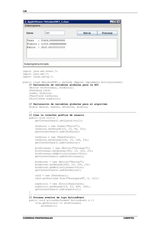136
CARRERAS PROFESIONALES CIBERTEC
import java.awt.event.*;
import java.awt.*;
import javax.swing.*;
public class MetodosSVR3_1 extends JApplet implements ActionListener{
// Declaración de variables globales para la GUI
JButton btnProcesar, btnBorrar;
JTextArea txtS;
JLabel lblEuros;
JTextField txtEuros;
JScrollPane scpScroll;
// Declaración de variables globales para el algoritmo
double meuros, myenes, mfrancos, mrublos;
// -----------------------------------------------------------------------
// Crea la interfaz gráfica de usuario
public void init() {
getContentPane().setLayout(null);
lblEuros = new JLabel("Euros");
lblEuros.setBounds(15, 15, 90, 23);
getContentPane().add(lblEuros);
txtEuros = new JTextField();
txtEuros.setBounds(105, 15, 100, 23);
getContentPane().add(txtEuros);
btnProcesar = new JButton("Procesar");
btnProcesar.setBounds(365, 15, 100, 23);
btnProcesar.addActionListener(this);
getContentPane().add(btnProcesar);
btnBorrar = new JButton("Borrar");
btnBorrar.setBounds(265, 15, 100, 23);
btnBorrar.addActionListener(this);
getContentPane().add(btnBorrar);
txtS = new JTextArea();
txtS.setFont(new Font("monospaced", 0, 12));
scpScroll = new JScrollPane(txtS);
scpScroll.setBounds(15, 53, 450, 100);
getContentPane().add(scpScroll);
}
// -----------------------------------------------------------------------
// Procesa eventos de tipo ActionEvent
public void actionPerformed( ActionEvent e ){
if(e.getSource() == btnProcesar)
procesar();
 