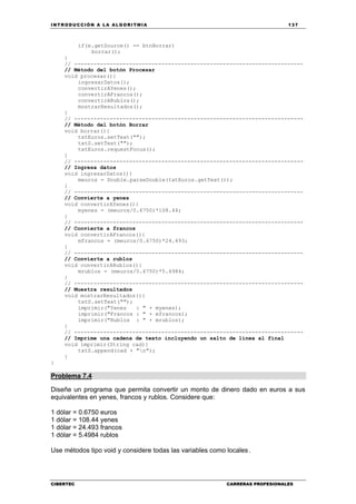 INTRODUCCIÓN A LA ALGORITMIA 137
CIBERTEC CARRERAS PROFESIONALES
if(e.getSource() == btnBorrar)
borrar();
}
// -----------------------------------------------------------------------
// Método del botón Procesar
void procesar(){
ingresarDatos();
convertirAYenes();
convertirAFrancos();
convertirARublos();
mostrarResultados();
}
// -----------------------------------------------------------------------
// Método del botón Borrar
void borrar(){
txtEuros.setText("");
txtS.setText("");
txtEuros.requestFocus();
}
// -----------------------------------------------------------------------
// Ingresa datos
void ingresarDatos(){
meuros = Double.parseDouble(txtEuros.getText());
}
// -----------------------------------------------------------------------
// Convierte a yenes
void convertirAYenes(){
myenes = (meuros/0.6750)*108.44;
}
// -----------------------------------------------------------------------
// Convierte a francos
void convertirAFrancos(){
mfrancos = (meuros/0.6750)*24.493;
}
// -----------------------------------------------------------------------
// Convierte a rublos
void convertirARublos(){
mrublos = (meuros/0.6750)*5.4984;
}
// -----------------------------------------------------------------------
// Muestra resultados
void mostrarResultados(){
txtS.setText("");
imprimir("Yenes : " + myenes);
imprimir("Francos : " + mfrancos);
imprimir("Rublos : " + mrublos);
}
// -----------------------------------------------------------------------
// Imprime una cadena de texto incluyendo un salto de línea al final
void imprimir(String cad){
txtS.append(cad + "n");
}
}
Problema 7.4
Diseñe un programa que permita convertir un monto de dinero dado en euros a sus
equivalentes en yenes, francos y rublos. Considere que:
1 dólar = 0.6750 euros
1 dólar = 108.44 yenes
1 dólar = 24.493 francos
1 dólar = 5.4984 rublos
Use métodos tipo void y considere todas las variables como locales.
 