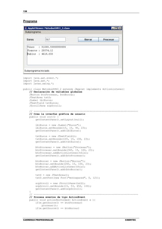 138
CARRERAS PROFESIONALES CIBERTEC
Programa
import java.awt.event.*;
import java.awt.*;
import javax.swing.*;
public class MetodosSVR3_2 extends JApplet implements ActionListener{
// Declaración de variables globales
JButton btnProcesar, btnBorrar;
JTextArea txtS;
JLabel lblEuros;
JTextField txtEuros;
JScrollPane scpScroll;
// -----------------------------------------------------------------------
// Crea la interfaz gráfica de usuario
public void init() {
getContentPane().setLayout(null);
lblEuros = new JLabel("Euros");
lblEuros.setBounds(15, 15, 90, 23);
getContentPane().add(lblEuros);
txtEuros = new JTextField();
txtEuros.setBounds(105, 15, 100, 23);
getContentPane().add(txtEuros);
btnProcesar = new JButton("Procesar");
btnProcesar.setBounds(365, 15, 100, 23);
btnProcesar.addActionListener(this);
getContentPane().add(btnProcesar);
btnBorrar = new JButton("Borrar");
btnBorrar.setBounds(265, 15, 100, 23);
btnBorrar.addActionListener(this);
getContentPane().add(btnBorrar);
txtS = new JTextArea();
txtS.setFont(new Font("monospaced", 0, 12));
scpScroll = new JScrollPane(txtS);
scpScroll.setBounds(15, 53, 450, 100);
getContentPane().add(scpScroll);
}
// -----------------------------------------------------------------------
// Procesa eventos de tipo ActionEvent
public void actionPerformed( ActionEvent e ){
if(e.getSource() == btnProcesar)
procesar();
if(e.getSource() == btnBorrar)
 