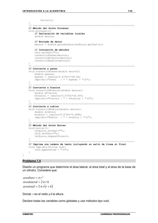INTRODUCCIÓN A LA ALGORITMIA 139
CIBERTEC CARRERAS PROFESIONALES
borrar();
}
// -----------------------------------------------------------------------
// Método del botón Procesar
void procesar(){
// Declaración de variables locales
double meuros;
// Entrada de datos
meuros = Double.parseDouble(txtEuros.getText());
// Invocación de métodos
txtS.setText("");
convertirAYenes(meuros);
convertirAFrancos(meuros);
convertirARublos(meuros);
}
// -----------------------------------------------------------------------
// Convierte a yenes
void convertirAYenes(double xeuros){
double myenes;
myenes = (xeuros/0.6750)*108.44;
imprimir("Yenes : " + myenes + "n");
}
// -----------------------------------------------------------------------
// Convierte a francos
void convertirAFrancos(double xeuros){
double mfrancos;
mfrancos = (xeuros/0.6750)*24.493;
imprimir("Francos : " + mfrancos + "n");
}
// -----------------------------------------------------------------------
// Convierte a rublos
void convertirARublos(double xeuros){
double mrublos;
mrublos = (xeuros/0.6750)*5.4984;
imprimir("Rublos : " + mrublos + "n");
}
// -----------------------------------------------------------------------
// Método del botón Borrar
void borrar(){
txtEuros.setText("");
txtS.setText("");
txtEuros.requestFocus();
}
// -----------------------------------------------------------------------
// Imprime una cadena de texto incluyendo un salto de línea al final
void imprimir(String cad){
txtS.append(cad + "n");
}
}
Problema 7.5
Diseñe un programa que determine el área lateral, el área total y el área de la base de
un cilindro. Considere que:
2
rareabase π=
hrlarealatera π2=
( )hrrareatotal += π2
Donde r es el radio y h la altura.
Declare todas las variables como globales y use métodos tipo void.
 