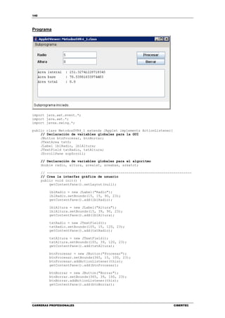 140
CARRERAS PROFESIONALES CIBERTEC
Programa
import java.awt.event.*;
import java.awt.*;
import javax.swing.*;
public class MetodosSVR4_1 extends JApplet implements ActionListener{
// Declaración de variables globales para la GUI
JButton btnProcesar, btnBorrar;
JTextArea txtS;
JLabel lblRadio, lblAltura;
JTextField txtRadio, txtAltura;
JScrollPane scpScroll;
// Declaración de variables globales para el algoritmo
double radio, altura, arealat, areabas, areatot;
// -----------------------------------------------------------------------
// Crea la interfaz gráfica de usuario
public void init() {
getContentPane().setLayout(null);
lblRadio = new JLabel("Radio");
lblRadio.setBounds(15, 15, 90, 23);
getContentPane().add(lblRadio);
lblAltura = new JLabel("Altura");
lblAltura.setBounds(15, 39, 90, 23);
getContentPane().add(lblAltura);
txtRadio = new JTextField();
txtRadio.setBounds(105, 15, 120, 23);
getContentPane().add(txtRadio);
txtAltura = new JTextField();
txtAltura.setBounds(105, 39, 120, 23);
getContentPane().add(txtAltura);
btnProcesar = new JButton("Procesar");
btnProcesar.setBounds(365, 15, 100, 23);
btnProcesar.addActionListener(this);
getContentPane().add(btnProcesar);
btnBorrar = new JButton("Borrar");
btnBorrar.setBounds(365, 39, 100, 23);
btnBorrar.addActionListener(this);
getContentPane().add(btnBorrar);
 