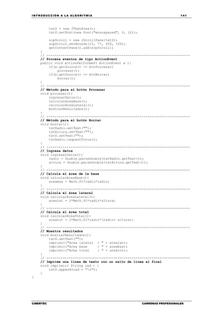 INTRODUCCIÓN A LA ALGORITMIA 141
CIBERTEC CARRERAS PROFESIONALES
txtS = new JTextArea();
txtS.setFont(new Font("monospaced", 0, 12));
scpScroll = new JScrollPane(txtS);
scpScroll.setBounds(15, 77, 450, 100);
getContentPane().add(scpScroll);
}
// -----------------------------------------------------------------------
// Procesa eventos de tipo ActionEvent
public void actionPerformed( ActionEvent e ){
if(e.getSource() == btnProcesar)
procesar();
if(e.getSource() == btnBorrar)
borrar();
}
// -----------------------------------------------------------------------
// Método para el botón Procesar
void procesar(){
ingresarDatos();
calcularAreaBase();
calcularAreaLateral();
mostrarResultados();
}
// -----------------------------------------------------------------------
// Método para el botón Borrar
void borrar(){
txtRadio.setText("");
txtAltura.setText("");
txtS.setText("");
txtRadio.requestFocus();
}
// -----------------------------------------------------------------------
// Ingresa datos
void ingresarDatos(){
radio = Double.parseDouble(txtRadio.getText());
altura = Double.parseDouble(txtAltura.getText());
}
// -----------------------------------------------------------------------
// Calcula el área de la base
void calcularAreaBase(){
areabas = Math.PI*radio*radio;
}
// -----------------------------------------------------------------------
// Calcula el área lateral
void calcularAreaLateral(){
arealat = 2*Math.PI*radio*altura;
}
// -----------------------------------------------------------------------
// Calcula el área total
void calcularAreaTotal(){
areatot = 2*Math.PI*radio*(radio+ altura);
}
// -----------------------------------------------------------------------
// Muestra resultados
void mostrarResultados(){
txtS.setText("");
imprimir("Area lateral : " + arealat);
imprimir("Area base : " + areabas);
imprimir("Area total : " + areatot);
}
// -----------------------------------------------------------------------
// Imprime una línea de texto con un salto de línea al final
void imprimir( String cad ) {
txtS.append(cad + "n");
}
}
 