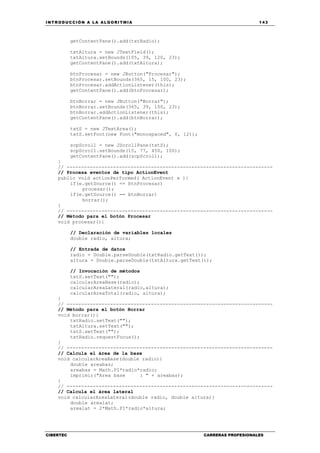 INTRODUCCIÓN A LA ALGORITMIA 143
CIBERTEC CARRERAS PROFESIONALES
getContentPane().add(txtRadio);
txtAltura = new JTextField();
txtAltura.setBounds(105, 39, 120, 23);
getContentPane().add(txtAltura);
btnProcesar = new JButton("Procesar");
btnProcesar.setBounds(365, 15, 100, 23);
btnProcesar.addActionListener(this);
getContentPane().add(btnProcesar);
btnBorrar = new JButton("Borrar");
btnBorrar.setBounds(365, 39, 100, 23);
btnBorrar.addActionListener(this);
getContentPane().add(btnBorrar);
txtS = new JTextArea();
txtS.setFont(new Font("monospaced", 0, 12));
scpScroll = new JScrollPane(txtS);
scpScroll.setBounds(15, 77, 450, 100);
getContentPane().add(scpScroll);
}
// -----------------------------------------------------------------------
// Procesa eventos de tipo ActionEvent
public void actionPerformed( ActionEvent e ){
if(e.getSource() == btnProcesar)
procesar();
if(e.getSource() == btnBorrar)
borrar();
}
// -----------------------------------------------------------------------
// Método para el botón Procesar
void procesar(){
// Declaración de variables locales
double radio, altura;
// Entrada de datos
radio = Double.parseDouble(txtRadio.getText());
altura = Double.parseDouble(txtAltura.getText());
// Invocación de métodos
txtS.setText("");
calcularAreaBase(radio);
calcularAreaLateral(radio,altura);
calcularAreaTotal(radio, altura);
}
// -----------------------------------------------------------------------
// Método para el botón Borrar
void borrar(){
txtRadio.setText("");
txtAltura.setText("");
txtS.setText("");
txtRadio.requestFocus();
}
// -----------------------------------------------------------------------
// Calcula el área de la base
void calcularAreaBase(double radio){
double areabas;
areabas = Math.PI*radio*radio;
imprimir("Area base : " + areabas);
}
// -----------------------------------------------------------------------
// Calcula el área lateral
void calcularAreaLateral(double radio, double altura){
double arealat;
arealat = 2*Math.PI*radio*altura;
 