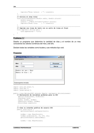 144
CARRERAS PROFESIONALES CIBERTEC
imprimir("Area lateral : " + arealat);
}
// -----------------------------------------------------------------------
// Calcula el área total
void calcularAreaTotal(double radio, double altura){
double areatot;
areatot = 2*Math.PI*radio*(radio+ altura);
imprimir("Area total : " + areatot);
}
// -----------------------------------------------------------------------
// Imprime una línea de texto con un salto de línea al final
void imprimir( String cad ) {
txtS.append(cad + "n");
}
}
Problema 7.7
Diseñe un programa que determine la cantidad de días y el nombre de un mes
conociendo los valores numéricos del mes y del año.
Declare todas las variables como locales y use métodos tipo void.
Programa
import java.awt.event.*;
import java.awt.*;
import javax.swing.*;
public class MetodosSVR5 extends JApplet implements ActionListener{
// Declaración de variables globales para la GUI
JButton btnProcesar, btnBorrar;
JTextArea txtS;
JLabel lblAño, lblMes;
JTextField txtAño, txtMes;
JScrollPane scpScroll;
// -----------------------------------------------------------------------
// Crea la interfaz gráfica de usuario GUI
public void init() {
getContentPane().setLayout(null);
txtMes = new JTextField();
txtMes.setBounds(61, 15, 107, 23);
getContentPane().add(txtMes);
txtAño = new JTextField();
 