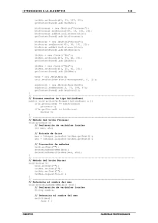 INTRODUCCIÓN A LA ALGORITMIA 145
CIBERTEC CARRERAS PROFESIONALES
txtAño.setBounds(61, 39, 107, 23);
getContentPane().add(txtAño);
btnProcesar = new JButton("Procesar");
btnProcesar.setBounds(305, 15, 101, 23);
btnProcesar.addActionListener(this);
getContentPane().add(btnProcesar);
btnBorrar = new JButton("Borrar");
btnBorrar.setBounds(305, 39, 101, 23);
btnBorrar.addActionListener(this);
getContentPane().add(btnBorrar);
lblAño = new JLabel("Año");
lblAño.setBounds(15, 39, 42, 23);
getContentPane().add(lblAño);
lblMes = new JLabel("Mes");
lblMes.setBounds(15, 15, 42, 23);
getContentPane().add(lblMes);
txtS = new JTextArea();
txtS.setFont(new Font("monospaced", 0, 12));
scpScroll = new JScrollPane(txtS);
scpScroll.setBounds(15, 75, 394, 87);
getContentPane().add(scpScroll);
}
// -----------------------------------------------------------------------
// Procesa eventos de tipo ActionEvent
public void actionPerformed( ActionEvent e ){
if(e.getSource() == btnProcesar)
procesar();
if(e.getSource() == btnBorrar)
borrar();
}
// -----------------------------------------------------------------------
// Método del botón Procesar
void procesar(){
// Declaración de variables locales
int mes, año;
// Entrada de datos
mes = Integer.parseInt(txtMes.getText());
año = Integer.parseInt(txtAño.getText());
// Invocación de métodos
txtS.setText("");
determinaNombreMes(mes);
determinaNumeroDiasMes(mes, año);
}
// -----------------------------------------------------------------------
// Método del botón Borrar
void borrar(){
txtS.setText("");
txtMes.setText("");
txtAño.setText("");
txtMes.requestFocus();
}
// -----------------------------------------------------------------------
// Determina el nombre del mes
void determinaNombreMes(int mes){
// Declaración de variables locales
String nombre;
// Determina el nombre del mes
switch(mes){
case 1 :
 