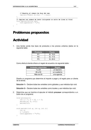 INTRODUCCIÓN A LA ALGORITMIA 147
CIBERTEC CARRERAS PROFESIONALES
// Muestra el número de días del mes
imprimir("Número de días : " + dias);
}
// -----------------------------------------------------------------------
// Imprime una cadena de texto incluyendo un salto de línea al final
void imprimir(String cad){
txtS.append(cad + "n");
}
}
Problemas propuestos
Actividad
1. Una tienda vende tres tipos de productos a los precios unitarios dados en la
siguiente tabla:
Producto Precio
P1 S/. 15.0
P2 S/. 17.5
P3 S/. 20.0
Como oferta la tienda ofrece un regalo de acuerdo a la siguiente tabla:
Unidades adquiridas Regalo
1 a 25 un lapicero
26 a 50 un cuaderno
Más de 50 una agenda
Diseñe un programa que determine el importe a pagar y el regalo para un cliente
de la tienda.
Solución 1:- Declare todas las variables como globales y use métodos tipo void.
Solución 2:- Declare todas las variables como locales y use métodos tipo void.
2. Determine que se imprime al ejecutar el método procesar correspondiente a un
botón de un programa:
void procesar(){
int a = 5, b = 10, c = 5;
metodo1(a, b, c+1);
metodo2(c);
}
void metodo1(int p, int q, int r){
int s;
s = p+q+r;
txtS.append(s + "n");
}
 