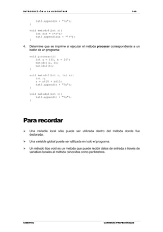 INTRODUCCIÓN A LA ALGORITMIA 149
CIBERTEC CARRERAS PROFESIONALES
txtS.append(m + "n");
}
void metodo4(int r){
int aux = r*r*r;
txtS.append(aux + "n");
}
4. Determine que se imprime al ejecutar el método procesar correspondiente a un
botón de un programa:
void procesar(){
int a = 135, b = 267;
metodo1(a, b);
metodo2(b);
}
void metodo1(int n, int m){
int r;
r = n%10 + m%10;
txtS.append(r + "n");
}
void metodo2(int c){
txtS.append(c + "n");
}
Para recordar
Una variable local sólo puede ser utilizada dentro del método donde fue
declarada.
Una variable global puede ser utilizada en todo el programa.
Un método tipo void es un método que puede recibir datos de entrada a través de
variables locales al método conocidas como parámetros.
 