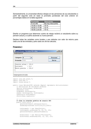 154
CARRERAS PROFESIONALES CIBERTEC
Semestralmente, la universidad efectúa rebajas en las pensiones de sus estudiantes a
partir del segundo ciclo en base al promedio ponderado del ciclo anterior en
porcentajes dados en la tabla siguiente:
Promedio Descuento
0 a13.99 No hay descuento
14.00 a 15.99 10 %
16.00 a 17.99 12 %
18.00 a 20.00 15 %
Diseñe un programa que determine cuánto de rebaja recibirá un estudiante sobre su
pensión actual y a cuánto asciende su nueva pensión.
Declare todas las variables como locales y use métodos con valor de retorno para
cada una de las entradas y para cada uno de los cálculos.
Programa 1
import java.awt.event.*;
import java.awt.*;
import javax.swing.*;
public class MetodosCVR1 extends JApplet implements ActionListener{
// Declaración de variables globales
JButton btnProcesar, btnBorrar;
JTextArea txtS;
JComboBox choCategoria;
JLabel lblCategoria, lblPromedio;
JTextField txtPromedio;
JScrollPane scpScroll;
// -----------------------------------------------------------------------
// Crea la interfaz gráfica de usuario GUI
public void init() {
getContentPane().setLayout(null);
setBackground(new Color(214,211,206));
txtPromedio = new JTextField();
txtPromedio.setBounds(79, 40, 87, 23);
getContentPane().add(txtPromedio);
btnProcesar = new JButton("Procesar");
btnProcesar.setBounds(305, 15, 101, 23);
 