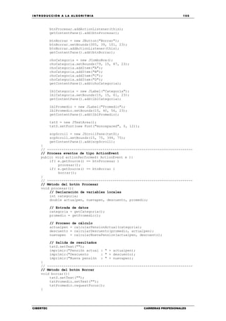INTRODUCCIÓN A LA ALGORITMIA 155
CIBERTEC CARRERAS PROFESIONALES
btnProcesar.addActionListener(this);
getContentPane().add(btnProcesar);
btnBorrar = new JButton("Borrar");
btnBorrar.setBounds(305, 39, 101, 23);
btnBorrar.addActionListener(this);
getContentPane().add(btnBorrar);
choCategoria = new JComboBox();
choCategoria.setBounds(79, 15, 87, 23);
choCategoria.addItem("A");
choCategoria.addItem("B");
choCategoria.addItem("C");
choCategoria.addItem("D");
getContentPane().add(choCategoria);
lblCategoria = new JLabel("Categoría");
lblCategoria.setBounds(15, 15, 61, 23);
getContentPane().add(lblCategoria);
lblPromedio = new JLabel("Promedio");
lblPromedio.setBounds(15, 40, 56, 23);
getContentPane().add(lblPromedio);
txtS = new JTextArea();
txtS.setFont(new Font("monospaced", 0, 12));
scpScroll = new JScrollPane(txtS);
scpScroll.setBounds(15, 75, 394, 75);
getContentPane().add(scpScroll);
}
// -----------------------------------------------------------------------
// Procesa eventos de tipo ActionEvent
public void actionPerformed( ActionEvent e ){
if( e.getSource() == btnProcesar )
procesar();
if( e.getSource() == btnBorrar )
borrar();
}
// -----------------------------------------------------------------------
// Método del botón Procesar
void procesar(){
// Declaración de variables locales
int categoria;
double actualpen, nuevapen, descuento, promedio;
// Entrada de datos
categoria = getCategoria();
promedio = getPromedio();
// Proceso de cálculo
actualpen = calcularPensionActual(categoria);
descuento = calcularDescuento(promedio, actualpen);
nuevapen = calcularNuevaPension(actualpen, descuento);
// Salida de resultados
txtS.setText("");
imprimir("Pensión actual : " + actualpen);
imprimir("Descuento : " + descuento);
imprimir("Nueva pensión : " + nuevapen);
}
// -----------------------------------------------------------------------
// Método del botón Borrar
void borrar(){
txtS.setText("");
txtPromedio.setText("");
txtPromedio.requestFocus();
}
 