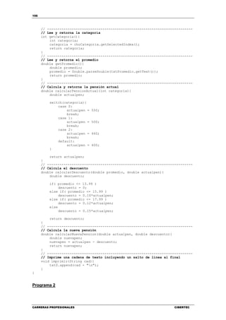 156
CARRERAS PROFESIONALES CIBERTEC
// -----------------------------------------------------------------------
// Lee y retorna la categoría
int getCategoria(){
int categoria;
categoria = choCategoria.getSelectedIndex();
return categoria;
}
// -----------------------------------------------------------------------
// Lee y retorna el promedio
double getPromedio(){
double promedio;
promedio = Double.parseDouble(txtPromedio.getText());
return promedio;
}
// -----------------------------------------------------------------------
// Calcula y retorna la pensión actual
double calcularPensionActual(int categoria){
double actualpen;
switch(categoria){
case 0:
actualpen = 550;
break;
case 1:
actualpen = 500;
break;
case 2:
actualpen = 460;
break;
default:
actualpen = 400;
}
return actualpen;
}
// -----------------------------------------------------------------------
// Cálcula el descuento
double calcularDescuento(double promedio, double actualpen){
double descuento;
if( promedio <= 13.99 )
descuento = 0;
else if( promedio <= 15.99 )
descuento = 0.10*actualpen;
else if( promedio <= 17.99 )
descuento = 0.12*actualpen;
else
descuento = 0.15*actualpen;
return descuento;
}
// -----------------------------------------------------------------------
// Calcula la nueva pensión
double calcularNuevaPension(double actualpen, double descuento){
double nuevapen;
nuevapen = actualpen - descuento;
return nuevapen;
}
// -----------------------------------------------------------------------
// Imprime una cadena de texto incluyendo un salto de línea al final
void imprimir(String cad){
txtS.append(cad + "n");
}
}
Programa 2
 