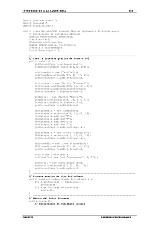 INTRODUCCIÓN A LA ALGORITMIA 157
CIBERTEC CARRERAS PROFESIONALES
import java.awt.event.*;
import java.awt.*;
import javax.swing.*;
public class MetodosCVR1 extends JApplet implements ActionListener{
// Declaración de variables globales
JButton btnProcesar, btnBorrar;
JTextArea txtS;
JComboBox choCategoria;
JLabel lblCategoria, lblPromedio;
JTextField txtPromedio;
JScrollPane scpScroll;
// -----------------------------------------------------------------------
// Crea la interfaz gráfica de usuario GUI
public void init() {
getContentPane().setLayout(null);
setBackground(new Color(214,211,206));
txtPromedio = new JTextField();
txtPromedio.setBounds(79, 40, 87, 23);
getContentPane().add(txtPromedio);
btnProcesar = new JButton("Procesar");
btnProcesar.setBounds(305, 15, 101, 23);
btnProcesar.addActionListener(this);
getContentPane().add(btnProcesar);
btnBorrar = new JButton("Borrar");
btnBorrar.setBounds(305, 39, 101, 23);
btnBorrar.addActionListener(this);
getContentPane().add(btnBorrar);
choCategoria = new JComboBox();
choCategoria.setBounds(79, 15, 87, 23);
choCategoria.addItem("A");
choCategoria.addItem("B");
choCategoria.addItem("C");
choCategoria.addItem("D");
getContentPane().add(choCategoria);
lblCategoria = new JLabel("Categoría");
lblCategoria.setBounds(15, 15, 61, 23);
getContentPane().add(lblCategoria);
lblPromedio = new JLabel("Promedio");
lblPromedio.setBounds(15, 40, 56, 23);
getContentPane().add(lblPromedio);
txtS = new JTextArea();
txtS.setFont(new Font("monospaced", 0, 12));
scpScroll = new JScrollPane(txtS);
scpScroll.setBounds(15, 75, 394, 75);
getContentPane().add(scpScroll);
}
// -----------------------------------------------------------------------
// Procesa eventos de tipo ActionEvent
public void actionPerformed( ActionEvent e ){
if( e.getSource() == btnProcesar )
procesar();
if( e.getSource() == btnBorrar )
borrar();
}
// -----------------------------------------------------------------------
// Método del botón Procesar
void procesar(){
// Declaración de variables locales
 