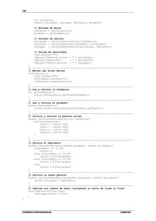 158
CARRERAS PROFESIONALES CIBERTEC
int categoria;
double actualpen, nuevapen, descuento, promedio;
// Entrada de datos
categoria = getCategoria();
promedio = getPromedio();
// Proceso de cálculo
actualpen = calcularPensionActual(categoria);
descuento = calcularDescuento(promedio, actualpen);
nuevapen = calcularNuevaPension(actualpen, descuento);
// Salida de resultados
txtS.setText("");
imprimir("Pensión actual : " + actualpen);
imprimir("Descuento : " + descuento);
imprimir("Nueva pensión : " + nuevapen);
}
// -----------------------------------------------------------------------
// Método del botón Borrar
void borrar(){
txtS.setText("");
txtPromedio.setText("");
txtPromedio.requestFocus();
}
// -----------------------------------------------------------------------
// Lee y retorna la categoría
int getCategoria(){
return choCategoria.getSelectedIndex();
}
// -----------------------------------------------------------------------
// Lee y retorna el promedio
double getPromedio(){
return Double.parseDouble(txtPromedio.getText());
}
// -----------------------------------------------------------------------
// Calcula y retorna la pensión actual
double calcularPensionActual(int categoria){
switch(categoria){
case 0 : return 550;
case 1 : return 500;
case 2 : return 460;
default: return 400;
}
}
// -----------------------------------------------------------------------
// Cálcula el descuento
double calcularDescuento(double promedio, double actualpen){
if(promedio <= 13.99)
return 0;
else if(promedio <= 15.99)
return 0.10*actualpen;
else if(promedio <= 17.99)
return 0.12*actualpen;
else
return 0.15*actualpen;
}
// -----------------------------------------------------------------------
// Calcula la nueva pensión
double calcularNuevaPension(double actualpen, double descuento){
return actualpen - descuento;
}
// -----------------------------------------------------------------------
// Imprime una cadena de texto incluyendo un salto de línea al final
void imprimir(String cad){
txtS.append(cad + "n");
}
}
 