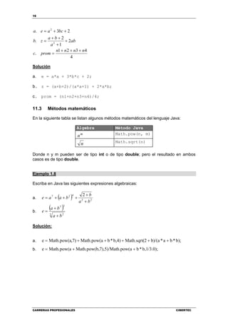 16
CARRERAS PROFESIONALES CIBERTEC
4
4321
.
2
1
2
.
23.
2
2
nnnn
promc
ab
a
ba
zb
bcaea
+++
=
+
+
++
=
++=
Solución
a. e = a*a + 3*b*c + 2;
b. z = (a+b+2)/(a*a+1) + 2*a*b;
c. prom = (n1+n2+n3+n4)/4;
11.3 Métodos matemáticos
En la siguiente tabla se listan algunos métodos matemáticos del lenguaje Java:
Álgebra Método Java
m
n Math.pow(n, m)
n Math.sqrt(n)
Donde n y m pueden ser de tipo int o de tipo double; pero el resultado en ambos
casos es de tipo double.
Ejemplo 1.8
Escriba en Java las siguientes expresiones algebraicas:
a. ( ) 22
427 2
ba
b
baae
+
+
+++=
b.
( )
3 2
57
ba
ba
e
+
+
=
Solución:
a. b);*ba*b)/(a2Math.sqrt(b,4)*bMath.pow(a,7)Math.pow(ae +++++=
b. b,1/3.0);*bh.pow(a,7),5)/MatMath.pow(bMath.pow(ae ++=
 