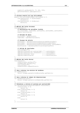 INTRODUCCIÓN A LA ALGORITMIA 161
CIBERTEC CARRERAS PROFESIONALES
scpScroll.setBounds(15, 77, 450, 100);
getContentPane().add(scpScroll);
}
// -----------------------------------------------------------------------
// Procesa eventos de tipo ActionEvent
public void actionPerformed( ActionEvent e ){
if(e.getSource() == btnProcesar)
procesar();
if(e.getSource() == btnBorrar)
borrar();
}
// -----------------------------------------------------------------------
// Método del botón Procesar
void procesar(){
// Declaración de variables locales
int minutosTar, numeroObs, puntajePun, puntajeRen, puntajeTot;
double bonificacion;
// Entrada de datos
minutosTar = getMinutos();
numeroObs = getObservaciones();
// Proceso de cálculo
puntajePun = determinarPuntajePuntualidad(minutosTar);
puntajeRen = determinarPuntajeRendimiento(numeroObs);
puntajeTot = determinarPuntajeTotal(puntajePun, puntajeRen);
bonificacion = determinarBonificacion(puntajeTot);
// Salida de resultados
txtS.setText("");
imprimir("Puntaje por puntualidad : " + puntajePun);
imprimir("Puntaje por rendimiento : " + puntajeRen);
imprimir("Puntaje total : " + puntajeTot);
imprimir("Bonificación : " + bonificacion);
}
// -----------------------------------------------------------------------
// Método del botón Borrar
void borrar(){
txtMinutosTar.setText("");
txtNumeroObs.setText("");
txtS.setText("");
txtMinutosTar.requestFocus();
}
// -----------------------------------------------------------------------
// Lee y retorna los minutos de tardanza
int getMinutos(){
return Integer.parseInt(txtMinutosTar.getText());
}
// -----------------------------------------------------------------------
// Lee y retorna el número de observaciones
int getObservaciones(){
return Integer.parseInt(txtNumeroObs.getText());
}
// -----------------------------------------------------------------------
// Determina y retorna el puntaje por puntualidad
int determinarPuntajePuntualidad(int minutosTar){
if(minutosTar == 0)
return 10;
else if(minutosTar <= 2)
return 8;
else if(minutosTar <= 5)
return 6;
else if(minutosTar <= 9)
return 4;
else
return 0;
}
// -----------------------------------------------------------------------
 