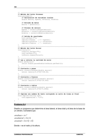164
CARRERAS PROFESIONALES CIBERTEC
// -----------------------------------------------------------------------
// Método del botón Procesar
void procesar(){
// Declaración de variables locales
double meuros, myenes, mfrancos, mrublos;
// Entrada de datos
meuros = getEuros();
// Proceso de cálculo
myenes = convertirAYenes(meuros);
mfrancos = convertirAFrancos(meuros);
mrublos = convertirARublos(meuros);
// Salida de resultados
txtS.setText("");
imprimir("Yenes : " + myenes);
imprimir("Francos : " + mfrancos);
imprimir("Rublos : " + mrublos);
}
// -----------------------------------------------------------------------
// Método del botón Borrar
void borrar(){
txtEuros.setText("");
txtS.setText("");
txtEuros.requestFocus();
}
// -----------------------------------------------------------------------
// Lee y retorna la cantidad de euros
double getEuros(){
return Double.parseDouble(txtEuros.getText());
}
// -----------------------------------------------------------------------
// Convierte a yenes
double convertirAYenes(double xeuros){
return (xeuros/0.6750)*108.44;
}
// -----------------------------------------------------------------------
// Convierte a francos
double convertirAFrancos(double xeuros){
return (xeuros/0.6750)*24.493;
}
// -----------------------------------------------------------------------
// Convierte a rublos
double convertirARublos(double xeuros){
return (xeuros/0.6750)*5.4984;
}
// -----------------------------------------------------------------------
// Imprime una cadena de texto incluyendo un salto de línea al final
void imprimir(String cad){
txtS.append(cad + "n");
}
}
Problema 8.4
Diseñe un programa que determine el área lateral, el área total y el área de la base de
un cilindro. Considere que:
2
rareabase π=
hrlarealatera π2=
( )hrrareatotal += π2
Donde r es el radio y h la altura.
 