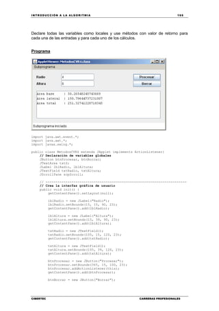 INTRODUCCIÓN A LA ALGORITMIA 165
CIBERTEC CARRERAS PROFESIONALES
Declare todas las variables como locales y use métodos con valor de retorno para
cada una de las entradas y para cada uno de los cálculos.
Programa
import java.awt.event.*;
import java.awt.*;
import javax.swing.*;
public class MetodosCVR4 extends JApplet implements ActionListener{
// Declaración de variables globales
JButton btnProcesar, btnBorrar;
JTextArea txtS;
JLabel lblRadio, lblAltura;
JTextField txtRadio, txtAltura;
JScrollPane scpScroll;
// -----------------------------------------------------------------------
// Crea la interfaz gráfica de usuario
public void init() {
getContentPane().setLayout(null);
lblRadio = new JLabel("Radio");
lblRadio.setBounds(15, 15, 90, 23);
getContentPane().add(lblRadio);
lblAltura = new JLabel("Altura");
lblAltura.setBounds(15, 39, 90, 23);
getContentPane().add(lblAltura);
txtRadio = new JTextField();
txtRadio.setBounds(105, 15, 120, 23);
getContentPane().add(txtRadio);
txtAltura = new JTextField();
txtAltura.setBounds(105, 39, 120, 23);
getContentPane().add(txtAltura);
btnProcesar = new JButton("Procesar");
btnProcesar.setBounds(365, 15, 100, 23);
btnProcesar.addActionListener(this);
getContentPane().add(btnProcesar);
btnBorrar = new JButton("Borrar");
 