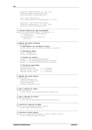 166
CARRERAS PROFESIONALES CIBERTEC
btnBorrar.setBounds(365, 39, 100, 23);
btnBorrar.addActionListener(this);
getContentPane().add(btnBorrar);
txtS = new JTextArea();
txtS.setFont(new Font("monospaced", 0, 12));
scpScroll = new JScrollPane(txtS);
scpScroll.setBounds(15, 77, 450, 100);
getContentPane().add(scpScroll);
}
// -----------------------------------------------------------------------
// Procesa eventos de tipo ActionEvent
public void actionPerformed( ActionEvent e ){
if(e.getSource() == btnProcesar)
procesar();
if(e.getSource() == btnBorrar)
borrar();
}
// -----------------------------------------------------------------------
// Método del botón Procesar
void procesar(){
// Declaración de variables locales
double radio, altura, areabas, arealat, areatot;
// Entrada de datos
radio = getRadio();
altura = getAltura();
// Proceso de cálculo
areabas = calcularAreaBase(radio);
arealat = calcularAreaLateral(radio,altura);
areatot = calcularAreaTotal(radio, altura);
// Salida de resultados
txtS.setText("");
imprimir("Area base : " + areabas);
imprimir("Area lateral : " + arealat);
imprimir("Area total : " + areatot);
}
// -----------------------------------------------------------------------
// Método del botón Borrar
void borrar(){
txtRadio.setText("");
txtAltura.setText("");
txtS.setText("");
txtRadio.requestFocus();
}
// -----------------------------------------------------------------------
// Lee y retorna el radio
double getRadio(){
return Double.parseDouble(txtRadio.getText());
}
// -----------------------------------------------------------------------
// Lee y retorna la altura
double getAltura(){
return Double.parseDouble(txtAltura.getText());
}
// -----------------------------------------------------------------------
// Calcula el área de la base
double calcularAreaBase(double radio){
return Math.PI*radio*radio;
}
// -----------------------------------------------------------------------
// Calcula el área lateral
double calcularAreaLateral(double radio, double altura){
return 2*Math.PI*radio*altura;
}
 